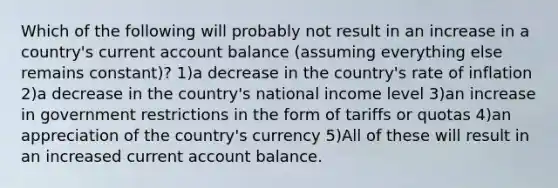 Which of the following will probably not result in an increase in a country's current account balance (assuming everything else remains constant)? 1)a decrease in the country's rate of inflation 2)a decrease in the country's national income level 3)an increase in government restrictions in the form of tariffs or quotas 4)an appreciation of the country's currency 5)All of these will result in an increased current account balance.