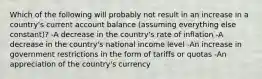 Which of the following will probably not result in an increase in a country's current account balance (assuming everything else constant)? -A decrease in the country's rate of inflation -A decrease in the country's national income level -An increase in government restrictions in the form of tariffs or quotas -An appreciation of the country's currency