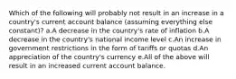 Which of the following will probably not result in an increase in a country's current account balance (assuming everything else constant)? a.A decrease in the country's rate of inflation b.A decrease in the country's national income level c.An increase in government restrictions in the form of tariffs or quotas d.An appreciation of the country's currency e.All of the above will result in an increased current account balance.