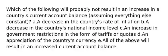 Which of the following will probably not result in an increase in a country's current account balance (assuming everything else constant)? a.A decrease in the country's rate of inflation b.A decrease in the country's national income level c.An increase in government restrictions in the form of tariffs or quotas d.An appreciation of the country's currency e.All of the above will result in an increased current account balance.