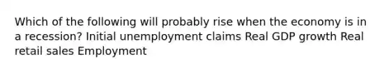 Which of the following will probably rise when the economy is in a recession? Initial unemployment claims Real GDP growth Real retail sales Employment