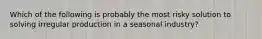 Which of the following is probably the most risky solution to solving irregular production in a seasonal industry?