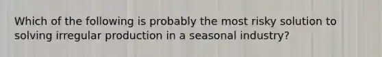 Which of the following is probably the most risky solution to solving irregular production in a seasonal industry?