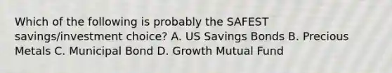 Which of the following is probably the SAFEST savings/investment choice? A. US Savings Bonds B. Precious Metals C. Municipal Bond D. Growth Mutual Fund