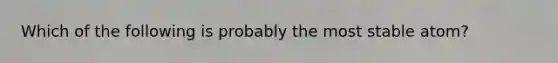 Which of the following is probably the most stable atom?