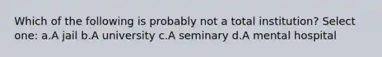 Which of the following is probably not a total institution? Select one: a.A jail b.A university c.A seminary d.A mental hospital