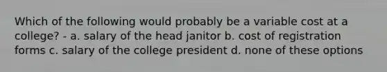 Which of the following would probably be a variable cost at a college? - a. salary of the head janitor b. cost of registration forms c. salary of the college president d. none of these options