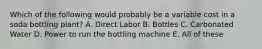 Which of the following would probably be a variable cost in a soda bottling plant? A. Direct Labor B. Bottles C. Carbonated Water D. Power to run the bottling machine E. All of these