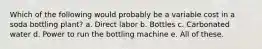 Which of the following would probably be a variable cost in a soda bottling plant? a. Direct labor b. Bottles c. Carbonated water d. Power to run the bottling machine e. All of these.