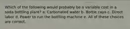 Which of the following would probably be a variable cost in a soda bottling plant? a. Carbonated water b. Bottle caps c. Direct labor d. Power to run the bottling machine e. All of these choices are correct.