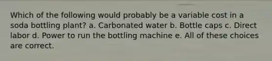 Which of the following would probably be a variable cost in a soda bottling plant? a. Carbonated water b. Bottle caps c. Direct labor d. Power to run the bottling machine e. All of these choices are correct.