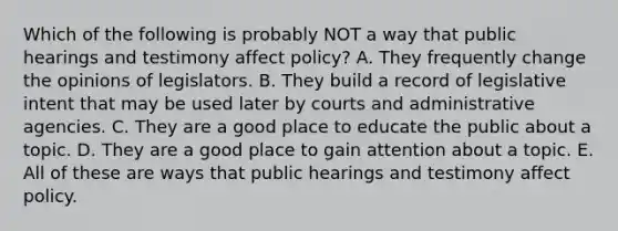 Which of the following is probably NOT a way that public hearings and testimony affect policy? A. They frequently change the opinions of legislators. B. They build a record of legislative intent that may be used later by courts and administrative agencies. C. They are a good place to educate the public about a topic. D. They are a good place to gain attention about a topic. E. All of these are ways that public hearings and testimony affect policy.