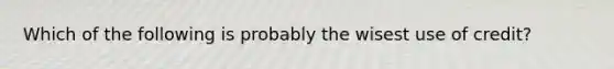 Which of the following is probably the wisest use of credit?