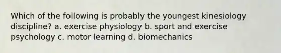 Which of the following is probably the youngest kinesiology discipline? a. exercise physiology b. sport and exercise psychology c. motor learning d. biomechanics