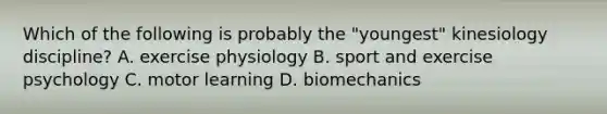 Which of the following is probably the "youngest" kinesiology discipline? A. exercise physiology B. sport and exercise psychology C. motor learning D. biomechanics