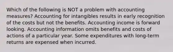 Which of the following is NOT a problem with accounting measures? Accounting for intangibles results in early recognition of the costs but not the benefits. Accounting income is forward looking. Accounting information omits benefits and costs of actions of a particular year. Some expenditures with long-term returns are expensed when incurred.