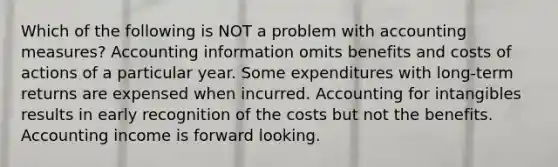 Which of the following is NOT a problem with accounting measures? Accounting information omits benefits and costs of actions of a particular year. Some expenditures with long-term returns are expensed when incurred. Accounting for intangibles results in early recognition of the costs but not the benefits. Accounting income is forward looking.