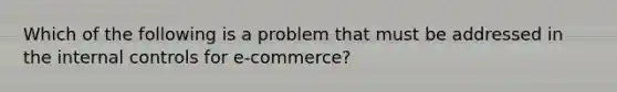 Which of the following is a problem that must be addressed in the internal controls for e-​commerce?