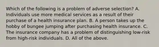 Which of the following is a problem of adverse selection? A. Individuals use more medical services as a result of their purchase of a health insurance plan. B. A person takes up the hobby of bungee jumping after purchasing health insurance. C. The insurance company has a problem of distinguishing low-risk from high-risk individuals. D. All of the above.