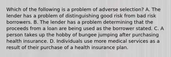 Which of the following is a problem of adverse selection? A. The lender has a problem of distinguishing good risk from bad risk borrowers. B. The lender has a problem determining that the proceeds from a loan are being used as the borrower stated. C. A person takes up the hobby of bungee jumping after purchasing health insurance. D. Individuals use more medical services as a result of their purchase of a health insurance plan.