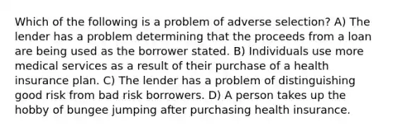 Which of the following is a problem of adverse selection? A) The lender has a problem determining that the proceeds from a loan are being used as the borrower stated. B) Individuals use more medical services as a result of their purchase of a health insurance plan. C) The lender has a problem of distinguishing good risk from bad risk borrowers. D) A person takes up the hobby of bungee jumping after purchasing health insurance.