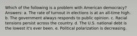 Which of the following is a problem with American democracy? Answers: a. The rate of turnout in elections is at an all-time high. b. The government always responds to public opinion. c. Racial tensions persist across the country. d. The U.S. national debt is the lowest it's ever been. e. Political polarization is decreasing.