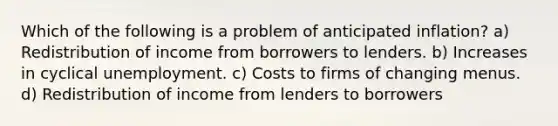 Which of the following is a problem of anticipated inflation? a) Redistribution of income from borrowers to lenders. b) Increases in cyclical unemployment. c) Costs to firms of changing menus. d) Redistribution of income from lenders to borrowers