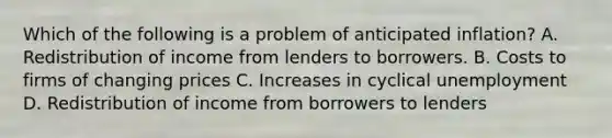 Which of the following is a problem of anticipated​ inflation? A. Redistribution of income from lenders to borrowers. B. Costs to firms of changing prices C. Increases in cyclical unemployment D. Redistribution of income from borrowers to lenders