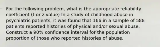 For the following problem, what is the appropriate reliability coefficient (t or z value) In a study of childhood abuse in psychiatric patients, it was found that 166 in a sample of 588 patients reported histories of physical and/or sexual abuse. Construct a 90% confidence interval for the population proportion of those who reported histories of abuse.