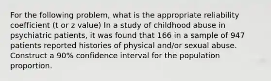 For the following problem, what is the appropriate reliability coefficient (t or z value) In a study of childhood abuse in psychiatric patients, it was found that 166 in a sample of 947 patients reported histories of physical and/or sexual abuse. Construct a 90% confidence interval for the population proportion.