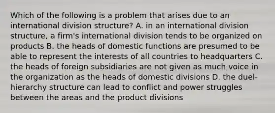 Which of the following is a problem that arises due to an international division structure? A. in an international division structure, a firm's international division tends to be organized on products B. the heads of domestic functions are presumed to be able to represent the interests of all countries to headquarters C. the heads of foreign subsidiaries are not given as much voice in the organization as the heads of domestic divisions D. the duel-hierarchy structure can lead to conflict and power struggles between the areas and the product divisions