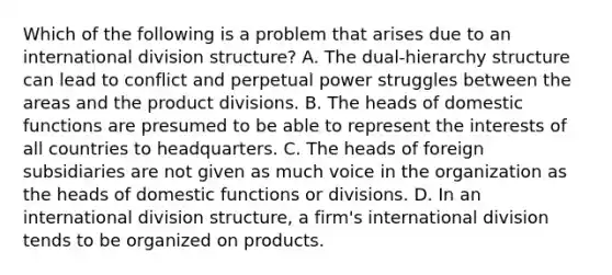 Which of the following is a problem that arises due to an international division structure? A. The dual-hierarchy structure can lead to conflict and perpetual power struggles between the areas and the product divisions. B. The heads of domestic functions are presumed to be able to represent the interests of all countries to headquarters. C. The heads of foreign subsidiaries are not given as much voice in the organization as the heads of domestic functions or divisions. D. In an international division structure, a firm's international division tends to be organized on products.