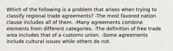 Which of the following is a problem that arises when trying to classify regional trade agreements? -The most favored nation clause includes all of them. -Many agreements combine elements from different categories. -The definition of free trade area includes that of a customs union. -Some agreements include cultural issues while others do not.