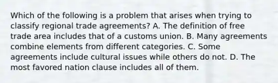 Which of the following is a problem that arises when trying to classify regional trade agreements? A. The definition of free trade area includes that of a customs union. B. Many agreements combine elements from different categories. C. Some agreements include cultural issues while others do not. D. The most favored nation clause includes all of them.