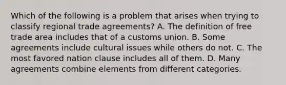 Which of the following is a problem that arises when trying to classify regional trade​ agreements? A. The definition of free trade area includes that of a customs union. B. Some agreements include cultural issues while others do not. C. The most favored nation clause includes all of them. D. Many agreements combine elements from different categories.