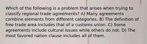 Which of the following is a problem that arises when trying to classify regional trade agreements? A) Many agreements combine elements from different categories. B) The definition of free trade area includes that of a customs union. C) Some agreements include cultural issues while others do not. D) The most favored nation clause includes all of them.