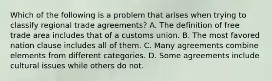 Which of the following is a problem that arises when trying to classify regional trade​ agreements? A. The definition of free trade area includes that of a customs union. B. The most favored nation clause includes all of them. C. Many agreements combine elements from different categories. D. Some agreements include cultural issues while others do not.