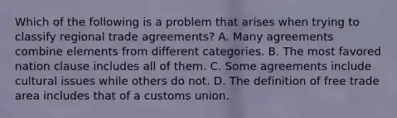 Which of the following is a problem that arises when trying to classify regional trade​ agreements? A. Many agreements combine elements from different categories. B. The most favored nation clause includes all of them. C. Some agreements include cultural issues while others do not. D. The definition of free trade area includes that of a customs union.