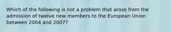 Which of the following is not a problem that arose from the admission of twelve new members to the European Union between 2004 and​ 2007?