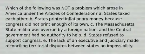 Which of the following was NOT a problem which arose in America under <a href='https://www.questionai.com/knowledge/k5NDraRCFC-the-articles-of-confederation' class='anchor-knowledge'>the articles of confederation</a>? a. States taxed each other. b. States printed inflationary money because congress did not print enough of its own. c. The Massachusetts State militia was overrun by a foreign nation, and the Central government had no authority to help. d. States refused to support congress. e. The lack of an executive and judiciary made reconciling territorial disputes between states an impossibility.