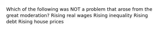 Which of the following was NOT a problem that arose from the great moderation? Rising real wages Rising inequality Rising debt Rising house prices