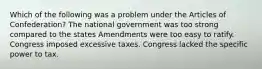 Which of the following was a problem under the Articles of Confederation? The national government was too strong compared to the states Amendments were too easy to ratify. Congress imposed excessive taxes. Congress lacked the specific power to tax.