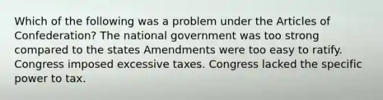 Which of the following was a problem under the Articles of Confederation? The national government was too strong compared to the states Amendments were too easy to ratify. Congress imposed excessive taxes. Congress lacked the specific power to tax.