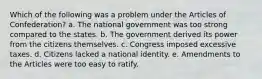 Which of the following was a problem under the Articles of Confederation? a. The national government was too strong compared to the states. b. The government derived its power from the citizens themselves. c. Congress imposed excessive taxes. d. Citizens lacked a national identity. e. Amendments to the Articles were too easy to ratify.