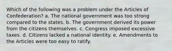 Which of the following was a problem under the Articles of Confederation? a. The national government was too strong compared to the states. b. The government derived its power from the citizens themselves. c. Congress imposed excessive taxes. d. Citizens lacked a national identity. e. Amendments to the Articles were too easy to ratify.