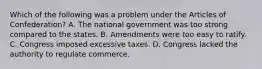 Which of the following was a problem under the Articles of Confederation? A. The national government was too strong compared to the states. B. Amendments were too easy to ratify. C. Congress imposed excessive taxes. D. Congress lacked the authority to regulate commerce.