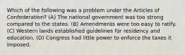 Which of the following was a problem under the Articles of Confederation? (A) The national government was too strong compared to the states. (B) Amendments were too easy to ratify. (C) Western lands established guidelines for residency and education. (D) Congress had little power to enforce the taxes it imposed.