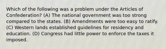 Which of the following was a problem under <a href='https://www.questionai.com/knowledge/k5NDraRCFC-the-articles-of-confederation' class='anchor-knowledge'>the articles of confederation</a>? (A) The national government was too strong compared to the states. (B) Amendments were too easy to ratify. (C) Western lands established guidelines for residency and education. (D) Congress had little power to enforce the taxes it imposed.