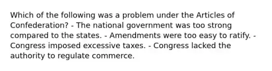 Which of the following was a problem under the Articles of Confederation? - The national government was too strong compared to the states. - Amendments were too easy to ratify. - Congress imposed excessive taxes. - Congress lacked the authority to regulate commerce.