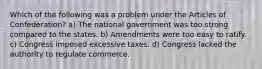 Which of the following was a problem under the Articles of Confederation? a) The national government was too strong compared to the states. b) Amendments were too easy to ratify. c) Congress imposed excessive taxes. d) Congress lacked the authority to regulate commerce.